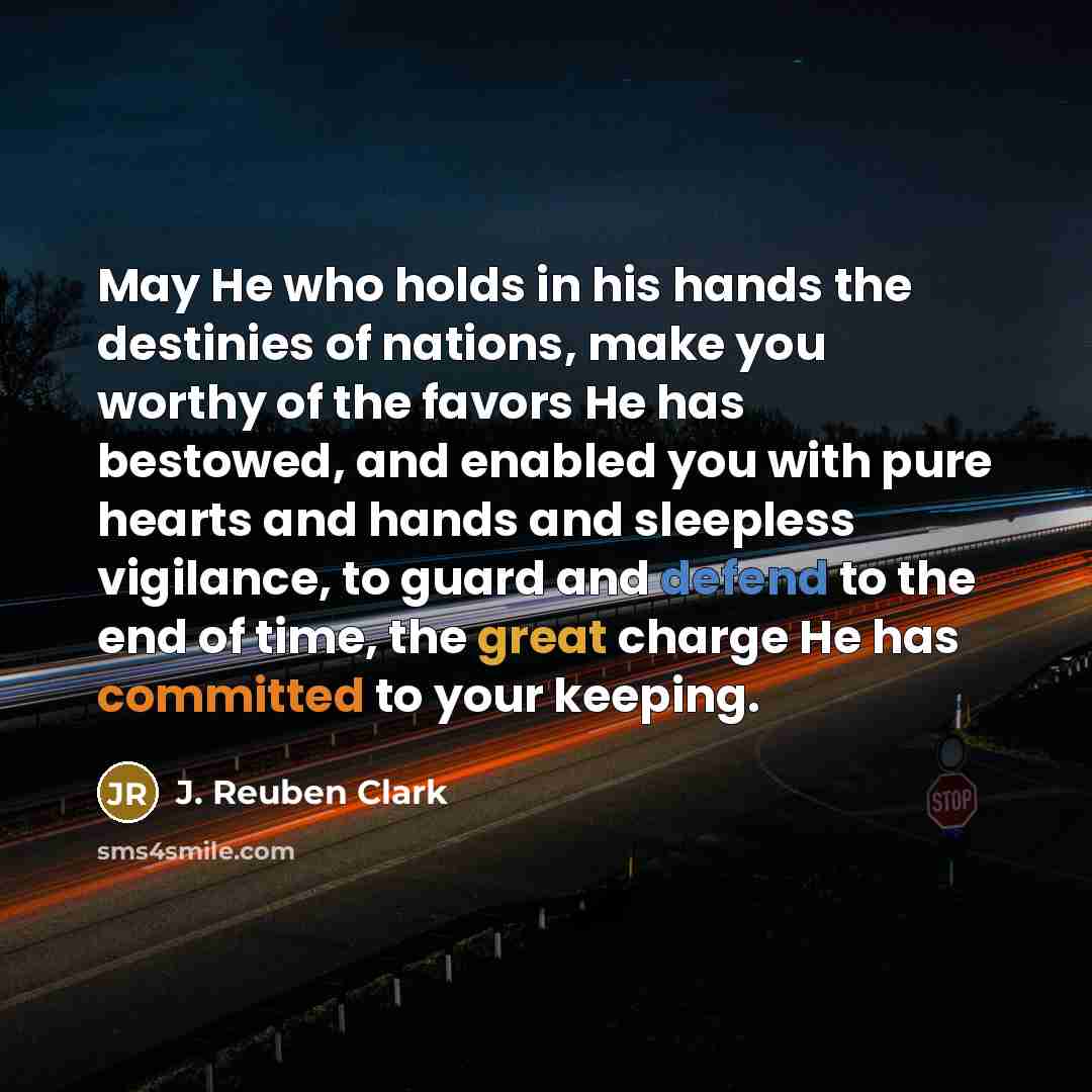 “May He who holds in his hands the destinies of nations, make you worthy of the favors He has bestowed, and enabled you with pure hearts and hands and sleepless vigilance, to guard and defend to the end of time, the great charge He has committed to your keeping.” quote by J. Reuben Clark