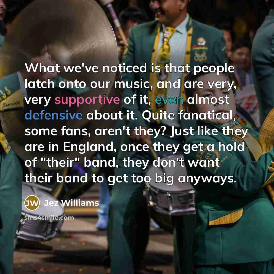 “What we've noticed is that people latch onto our music, and are very, very supportive of it, even almost defensive about it. Quite fanatical, some fans, aren't they? Just like they are in England, once they get a hold of "their" band, they don't want their band to get too big anyways.” quote by Jez Williams