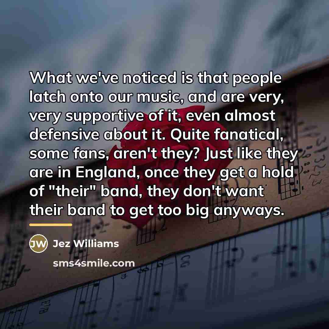 “What we've noticed is that people latch onto our music,…” quote by Jez Williams