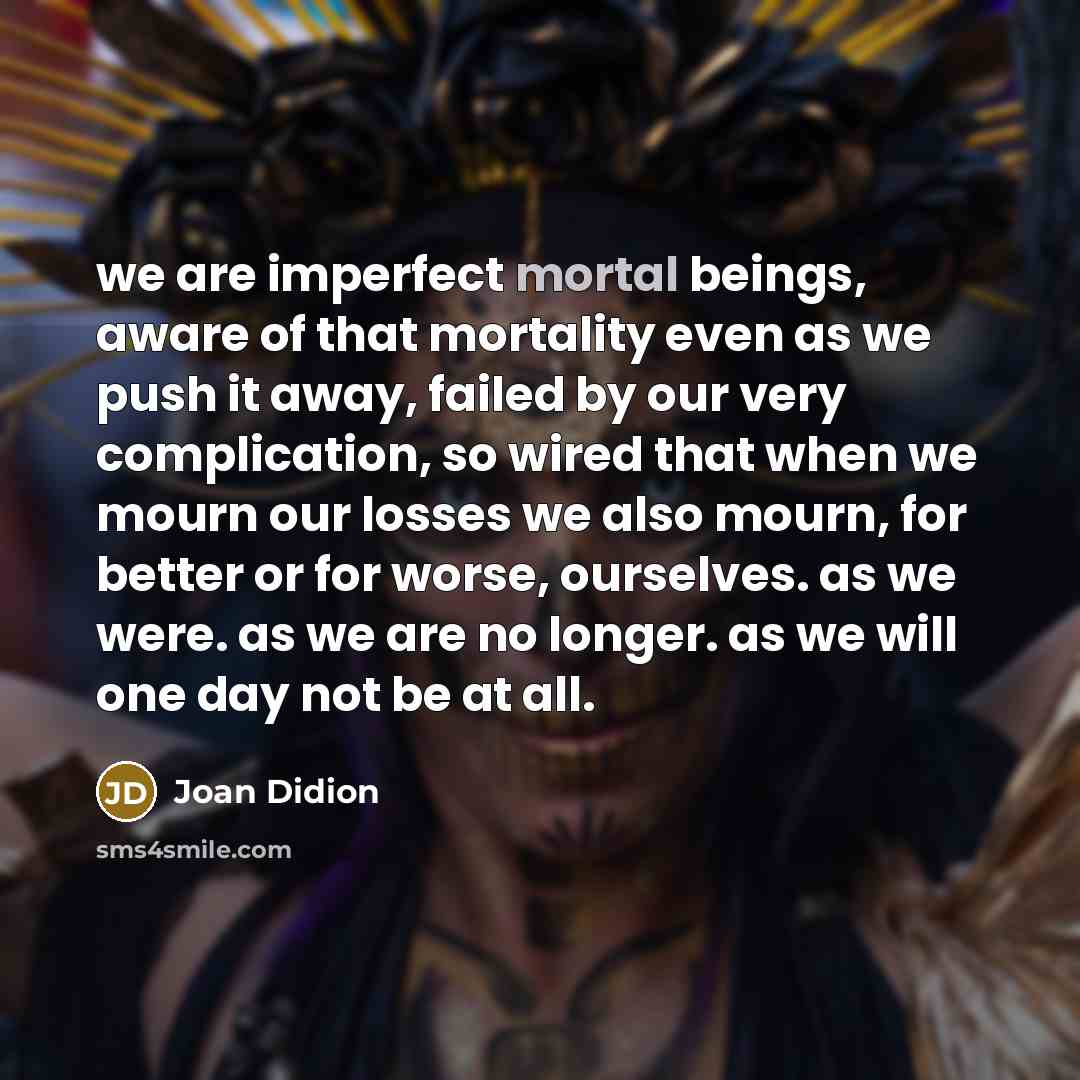 “we are imperfect mortal beings, aware of that mortality even…” quote by Joan Didion