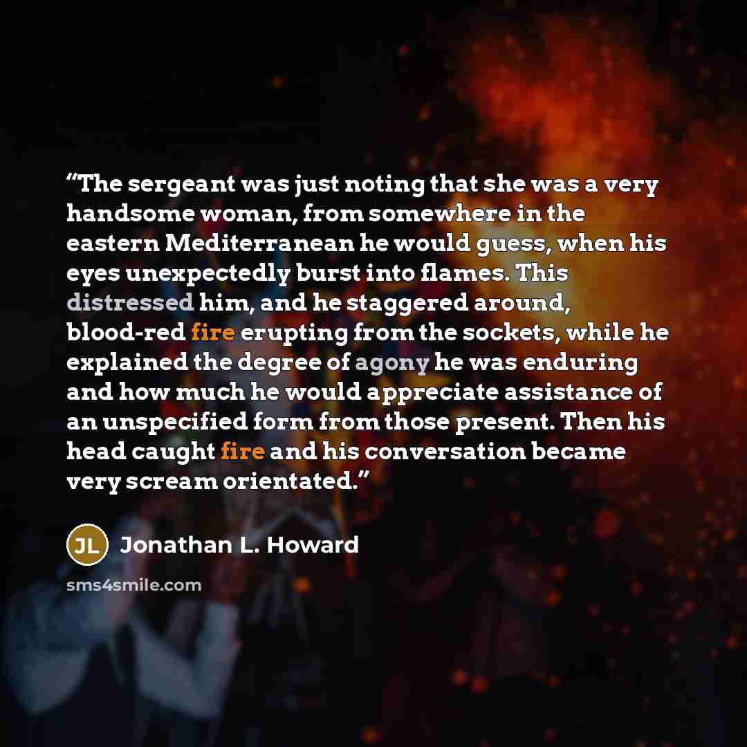 “The sergeant was just noting that she was a very handsome woman, from somewhere in the eastern Mediterranean he would guess, when his eyes unexpectedly burst into flames. This distressed him, and he staggered around, blood-red fire erupting from the sockets, while he explained the degree of agony…” quote by Jonathan L. Howard
