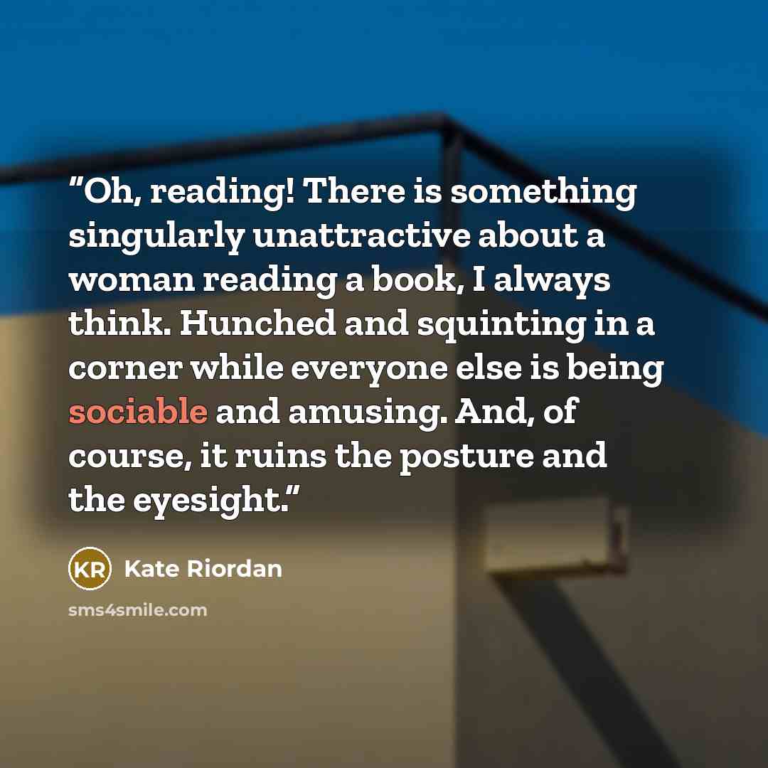“Oh, reading! There is something singularly unattractive about a woman reading a book, I always think. Hunched and squinting in a corner while everyone else is being sociable and amusing. And, of course, it ruins the posture and the eyesight.” quote by Kate Riordan