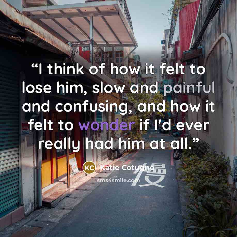 “I think of how it felt to lose him, slow and painful and confusing, and how it felt to wonder if I'd ever really had him at all.” quote by Katie Cotugno