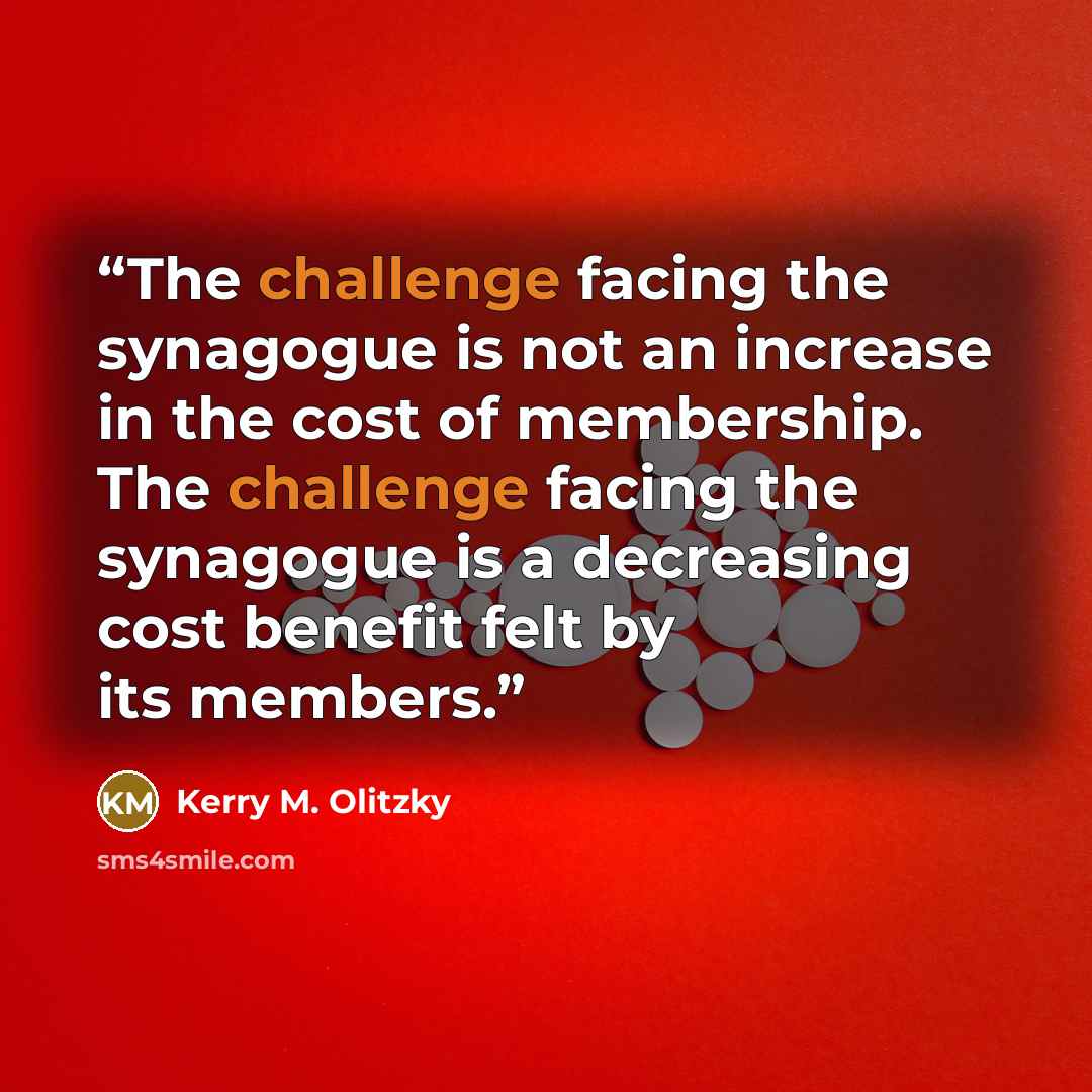 “The challenge facing the synagogue is not an increase in the cost of membership. The challenge facing the synagogue is a decreasing cost benefit felt by its members.” quote by Kerry M. Olitzky