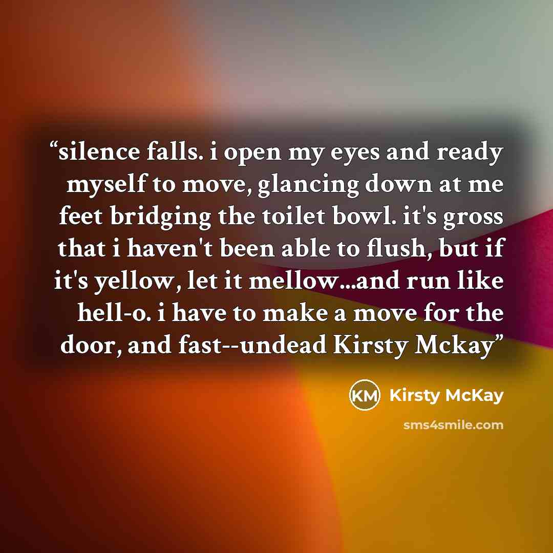 “silence falls. i open my eyes and ready myself to move, glancing down at me feet bridging the toilet bowl. it's gross that i haven't been able to flush, but if it's yellow, let it mellow...and run like hell-o. i have to make a move for the door, and fast--undead Kirsty Mckay” quote by Kirsty McKay