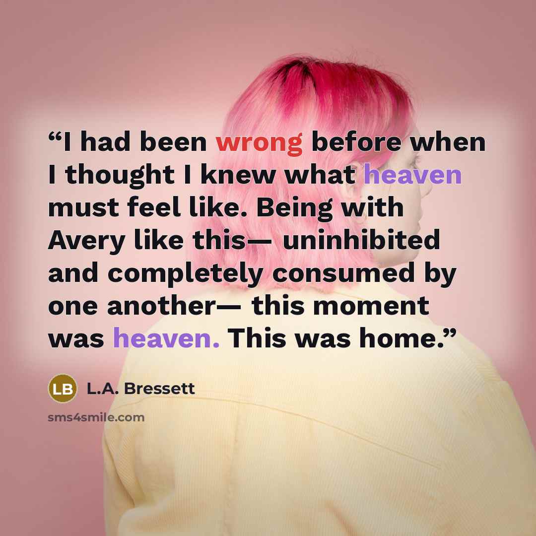 “I had been wrong before when I thought I knew what heaven must feel like. Being with Avery like this— uninhibited and completely consumed by one another— this moment was heaven. This was home.” quote by L.A. Bressett