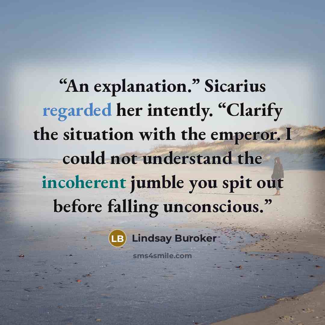 “An explanation.” Sicarius regarded her intently. “Clarify the situation with the emperor. I could not understand the incoherent jumble you spit out before falling unconscious.” quote by Lindsay Buroker