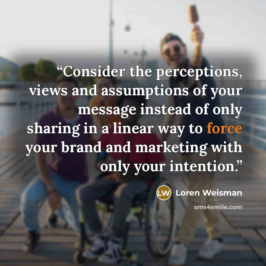 “Consider the perceptions, views and assumptions of your message instead of only sharing in a linear way to force your brand and marketing with only your intention.” quote by Loren Weisman