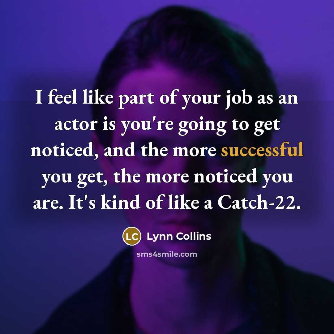 “I feel like part of your job as an actor is you're going to get noticed, and the more successful you get, the more noticed you are. It's kind of like a Catch-22.” quote by Lynn Collins