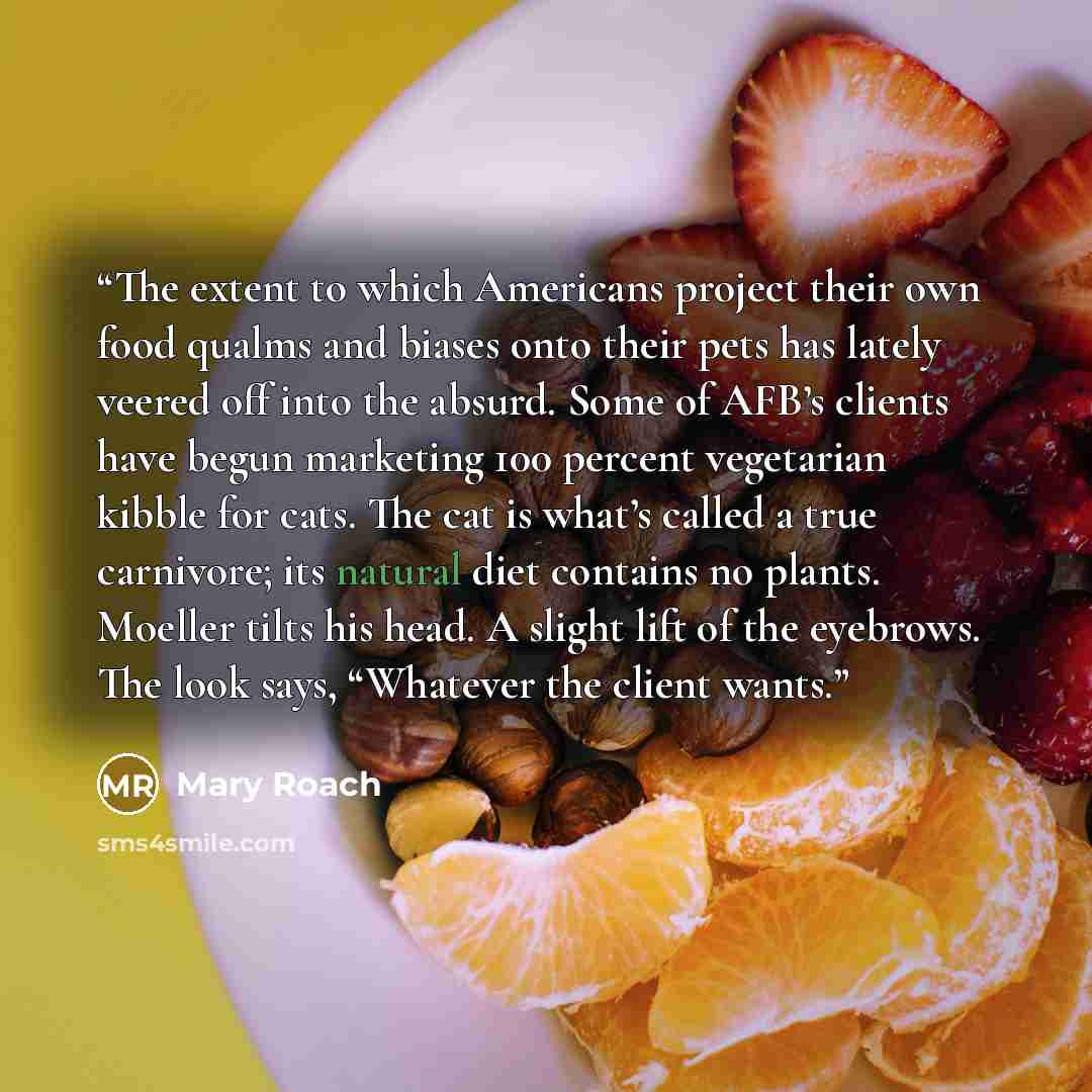 “The extent to which Americans project their own food qualms and biases onto their pets has lately veered off into the absurd. Some of AFB’s clients have begun marketing 100 percent vegetarian kibble for cats. The cat is what’s called a true carnivore; its natural diet contains no plants. Moeller…” quote by Mary Roach