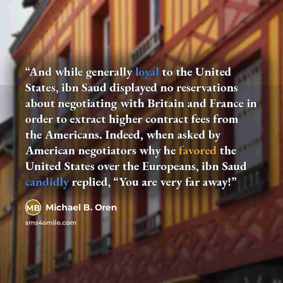 “And while generally loyal to the United States, ibn Saud displayed no reservations about negotiating with Britain and France in order to extract higher contract fees from the Americans. Indeed, when asked by American negotiators why he favored the United States over the Europeans, ibn Saud…” quote by Michael B. Oren