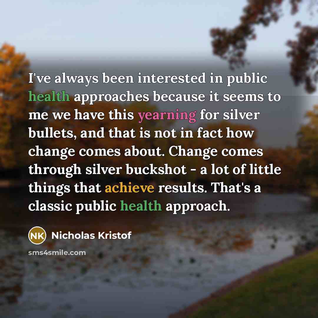 “I've always been interested in public health approaches because it seems to me we have this yearning for silver bullets, and that is not in fact how change comes about. Change comes through silver buckshot - a lot of little things that achieve results. That's a classic public health approach.” quote by Nicholas Kristof