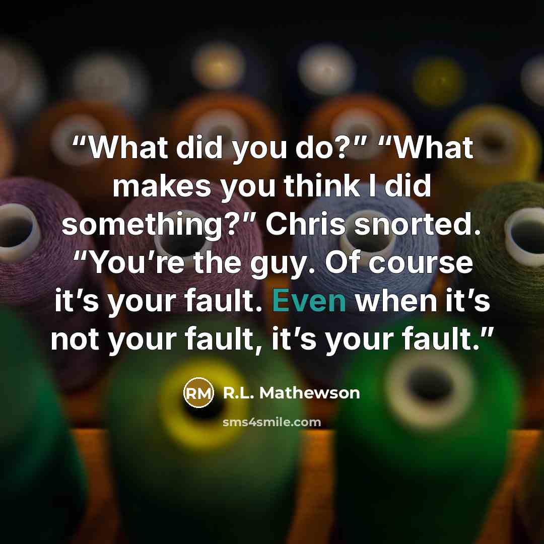 “What did you do?” “What makes you think I did something?” Chris snorted. “You’re the guy. Of course it’s your fault. Even when it’s not your fault, it’s your fault.” quote by R.L. Mathewson