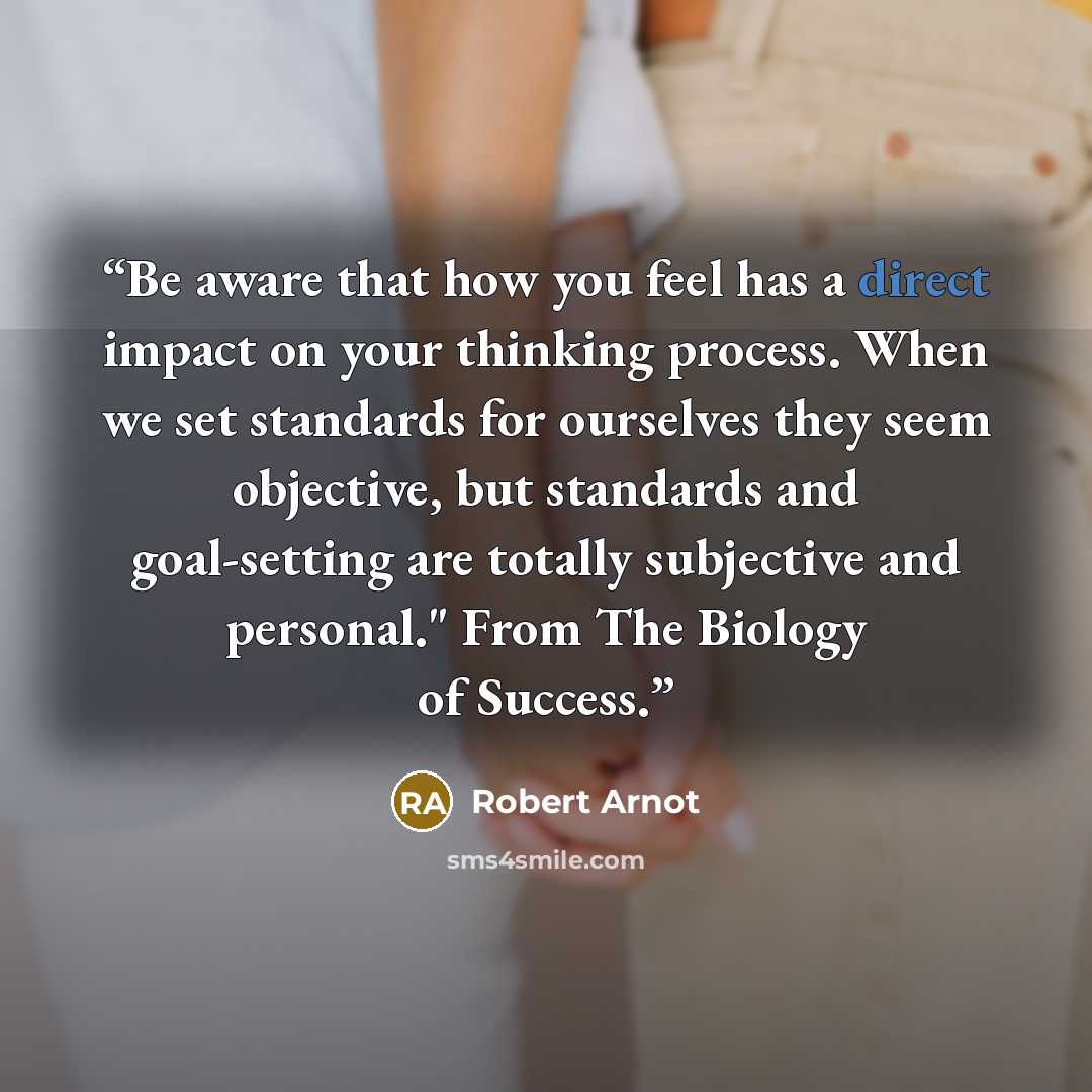 “Be aware that how you feel has a direct impact on your thinking process. When we set standards for ourselves they seem objective, but standards and goal-setting are totally subjective and personal." From The Biology of Success.” quote by Robert Arnot