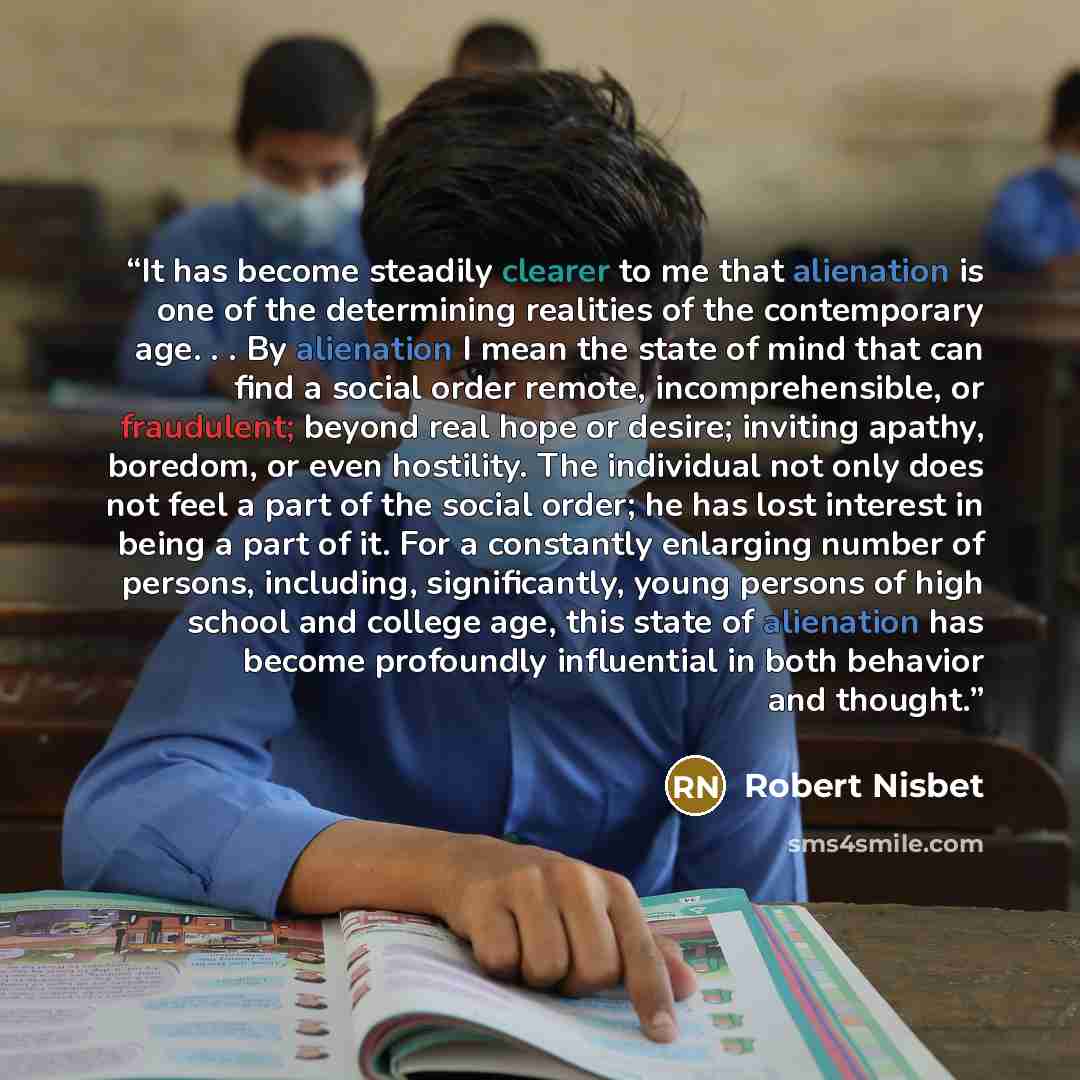 “It has become steadily clearer to me that alienation is one of the determining realities of the contemporary age. . . By alienation I mean the state of mind that can find a social order remote, incomprehensible, or fraudulent; beyond real hope or desire; inviting apathy, boredom, or even…” quote by Robert Nisbet
