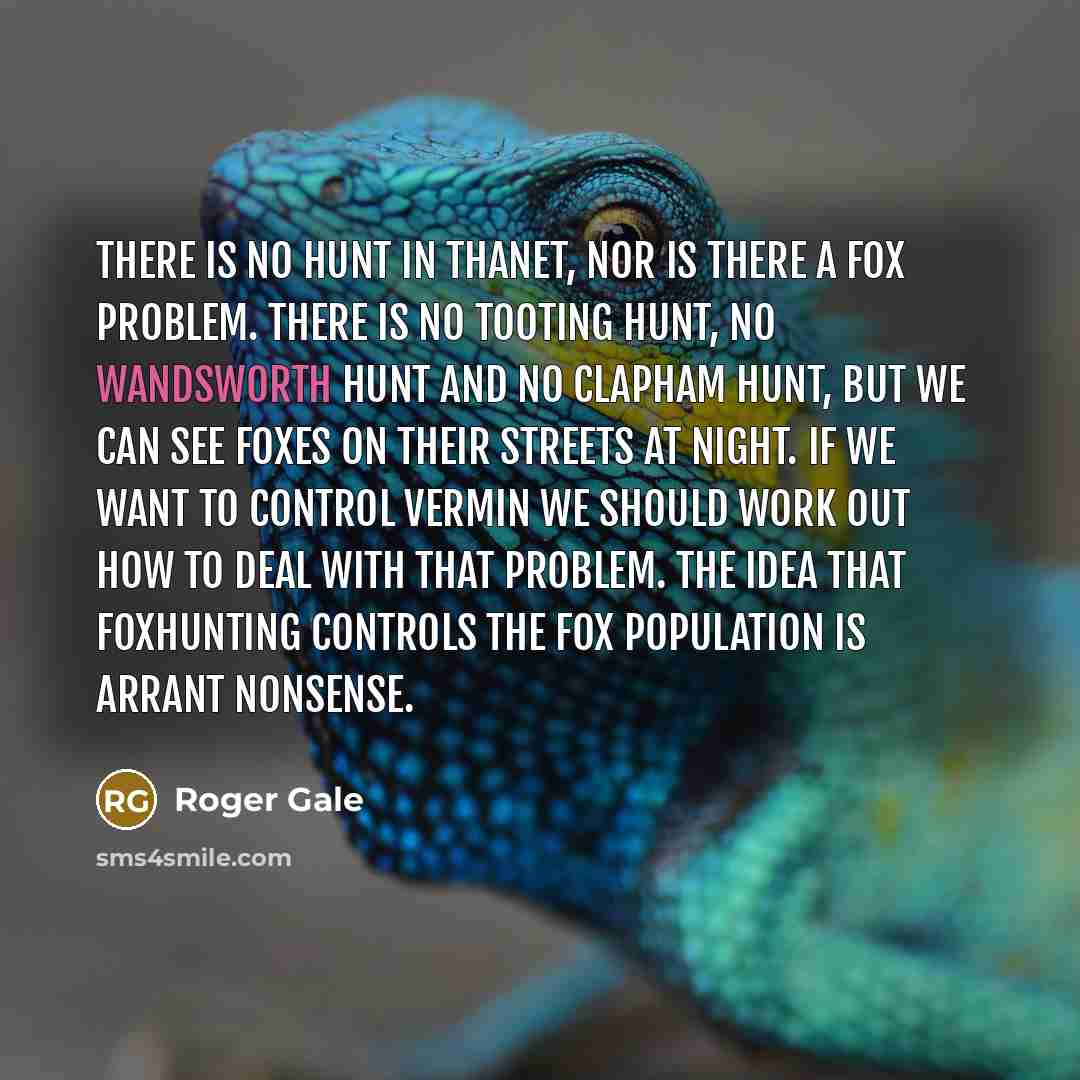“There is no hunt in Thanet, nor is there a fox problem. There is no Tooting hunt, no Wandsworth hunt and no Clapham hunt, but we can see foxes on their streets at night. If we want to control vermin we should work out how to deal with that problem. The idea that foxhunting controls the fox…” quote by Roger Gale