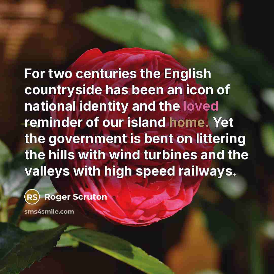 “For two centuries the English countryside has been an icon of national identity and the loved reminder of our island home. Yet the government is bent on littering the hills with wind turbines and the valleys with high speed railways.” quote by Roger Scruton