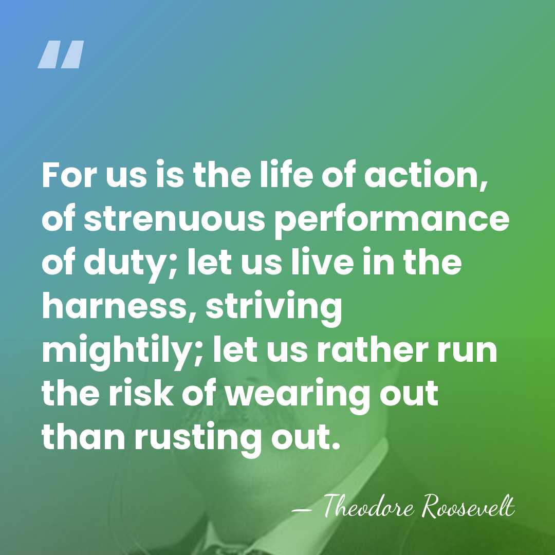 For us is the life of action, of strenuous performance of duty;&hellip; - Theodore Roosevelt