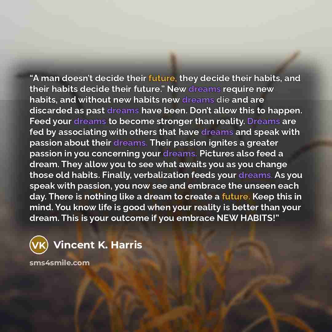 “A man doesn’t decide their future, they decide their habits, and their habits decide their future.” New dreams require new habits, and without new habits new dreams die and are discarded as past dreams have been. Don’t allow this to happen. Feed your dreams to become stronger than reality. Dreams…” quote by Vincent K. Harris