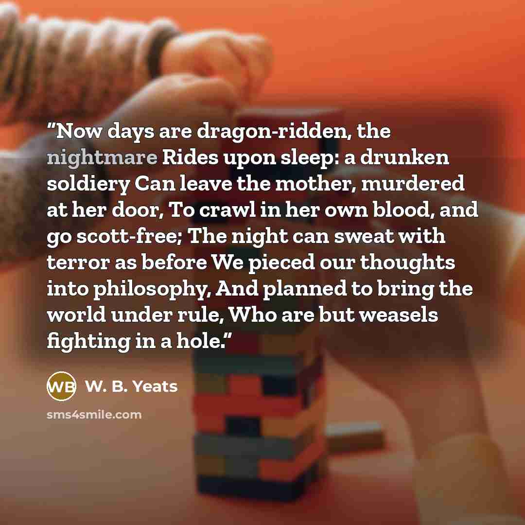 “Now days are dragon-ridden, the nightmare Rides upon sleep: a drunken soldiery Can leave the mother, murdered at her door, To crawl in her own blood, and go scott-free; The night can sweat with terror as before We pieced our thoughts into philosophy, And planned to bring the world under rule, Who…” quote by W. B. Yeats