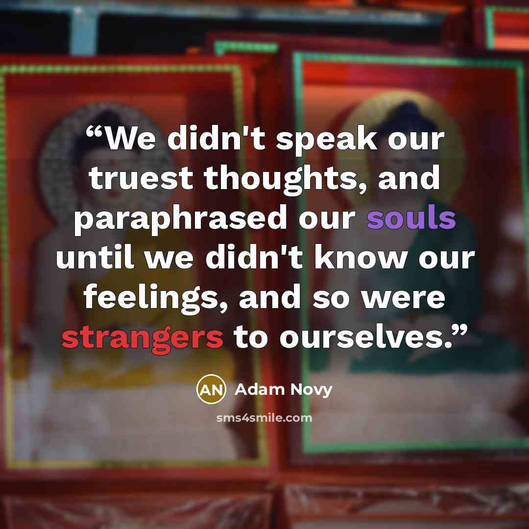 “We didn't speak our truest thoughts, and paraphrased our souls until we didn't know our feelings, and so were strangers to ourselves.” quote by Adam Novy