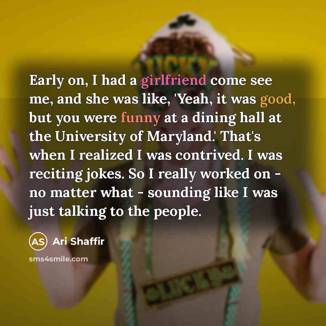 “Early on, I had a girlfriend come see me, and she was like, 'Yeah, it was good, but you were funny at a dining hall at the University of Maryland.' That's when I realized I was contrived. I was reciting jokes. So I really worked on - no matter what - sounding like I was just talking to the people.” quote by Ari Shaffir