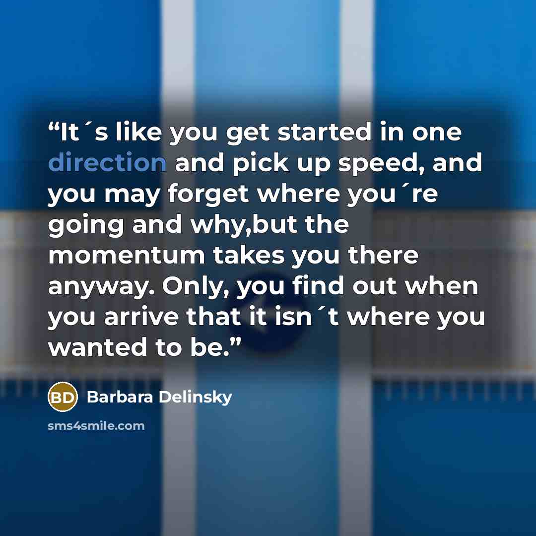 “It´s like you get started in one direction and pick up speed, and you may forget where you´re going and why,but the momentum takes you there anyway. Only, you find out when you arrive that it isn´t where you wanted to be.” quote by Barbara Delinsky