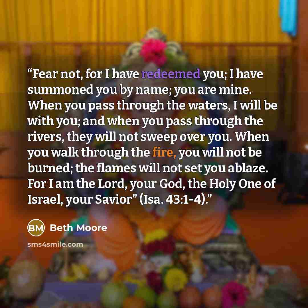 “Fear not, for I have redeemed you; I have summoned you by name; you are mine. When you pass through the waters, I will be with you; and when you pass through the rivers, they will not sweep over you. When you walk through the fire, you will not be burned; the flames will not set you ablaze. For I…” quote by Beth Moore