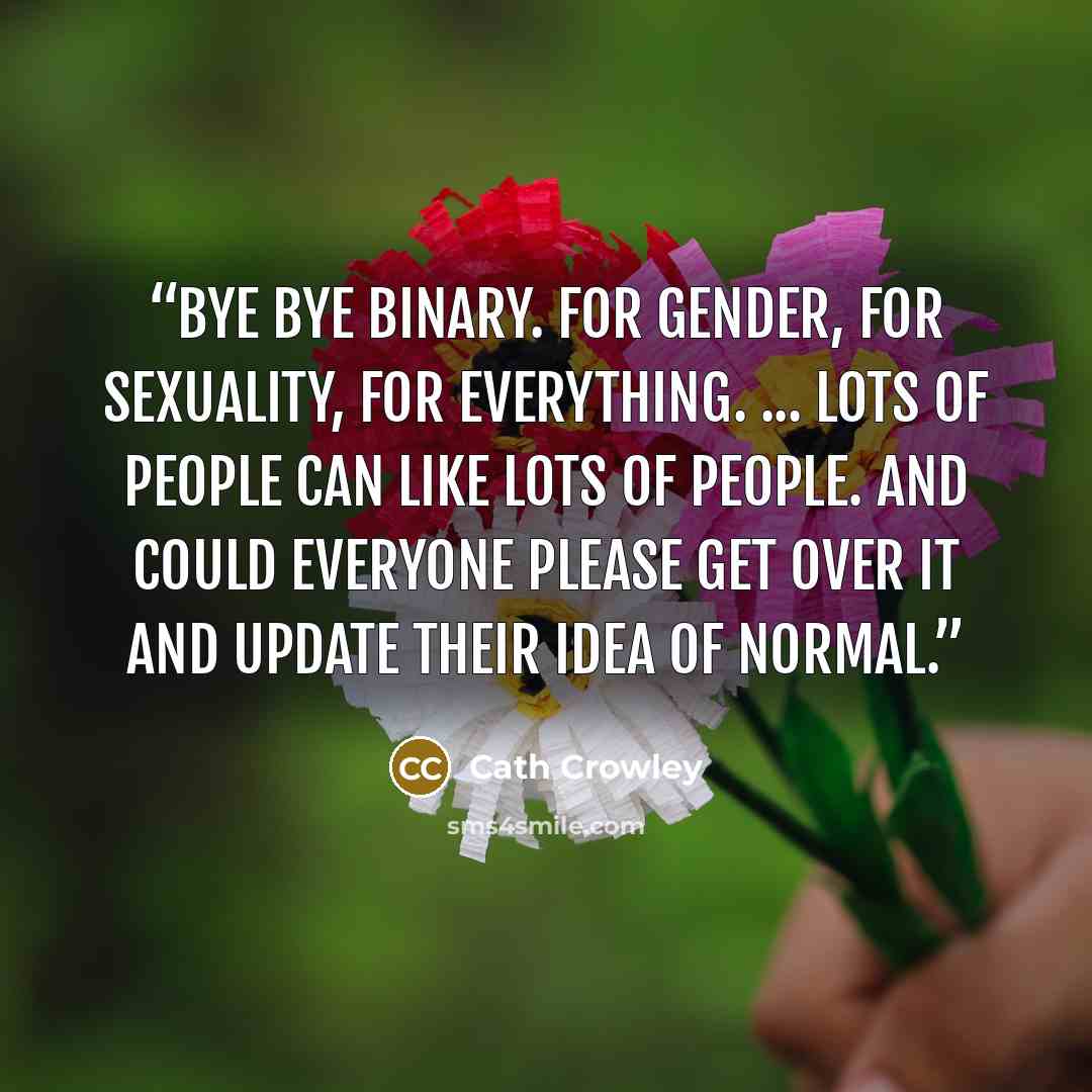 “Bye bye binary. For gender, for sexuality, for everything. ... Lots of people can like lots of people. And could everyone please get over it and update their idea of normal.” quote by Cath Crowley