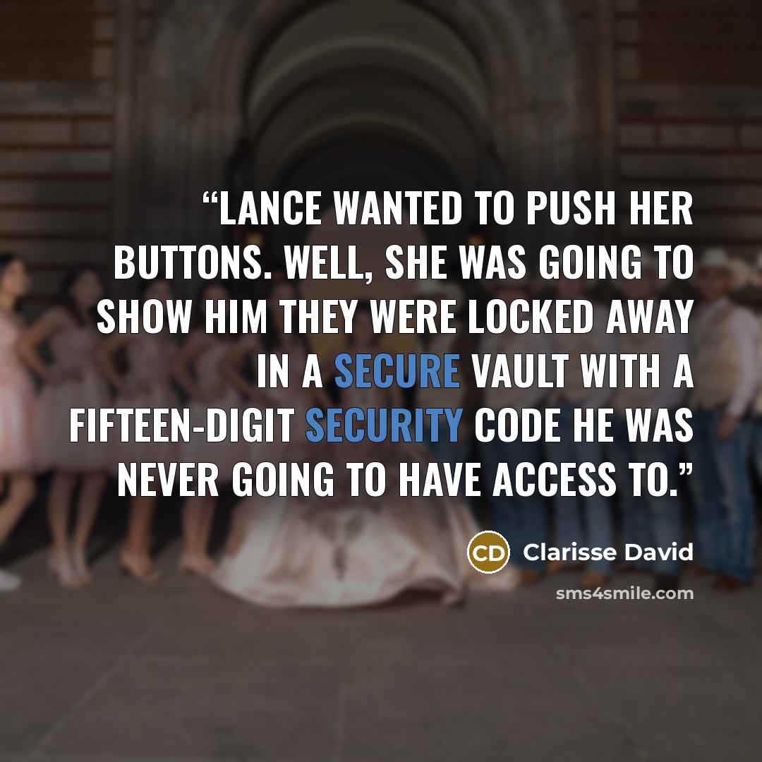 “Lance wanted to push her buttons. Well, she was going to show him they were locked away in a secure vault with a fifteen-digit security code he was never going to have access to.” quote by Clarisse David