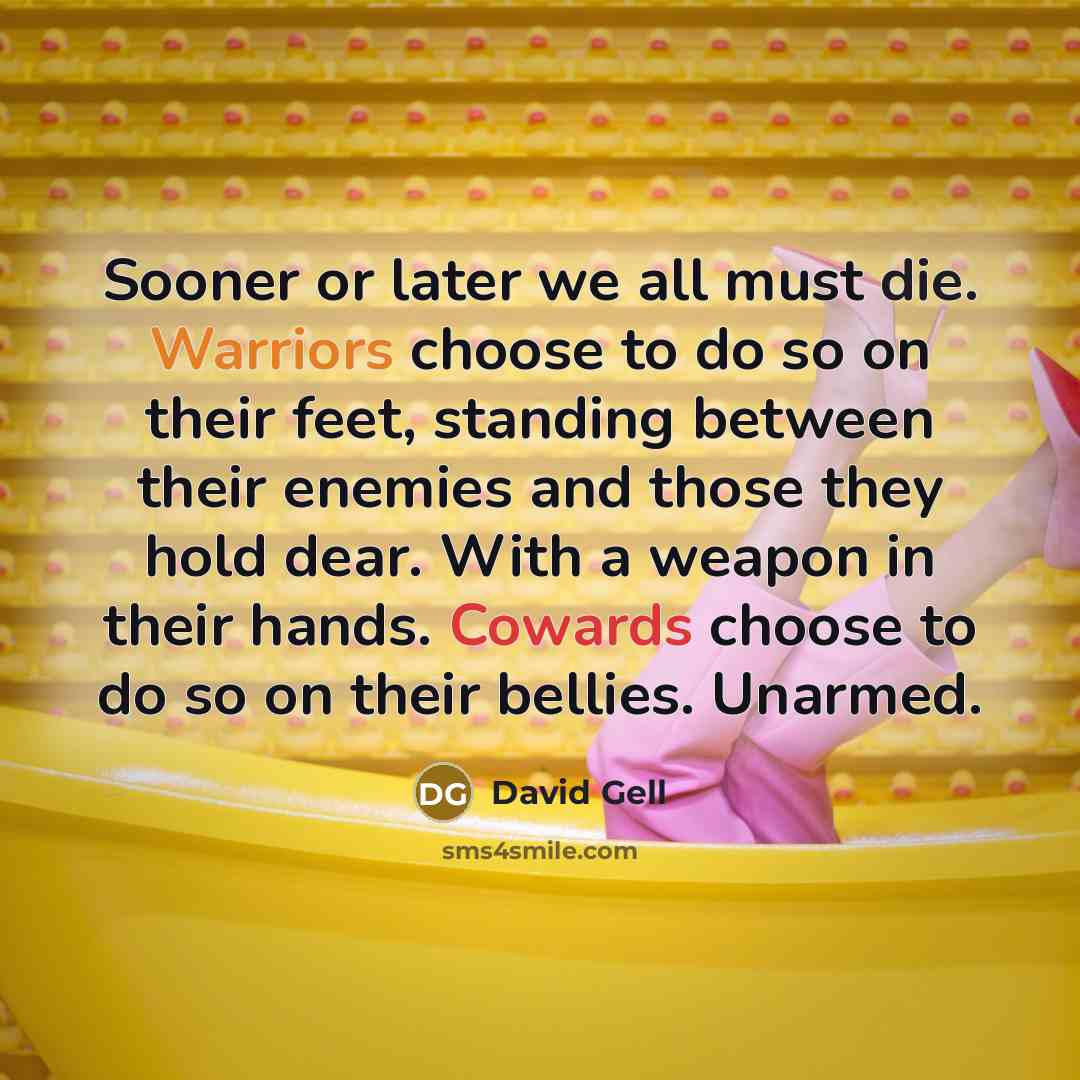 “Sooner or later we all must die. Warriors choose to do so on their feet, standing between their enemies and those they hold dear. With a weapon in their hands. Cowards choose to do so on their bellies. Unarmed.” quote by David Gell