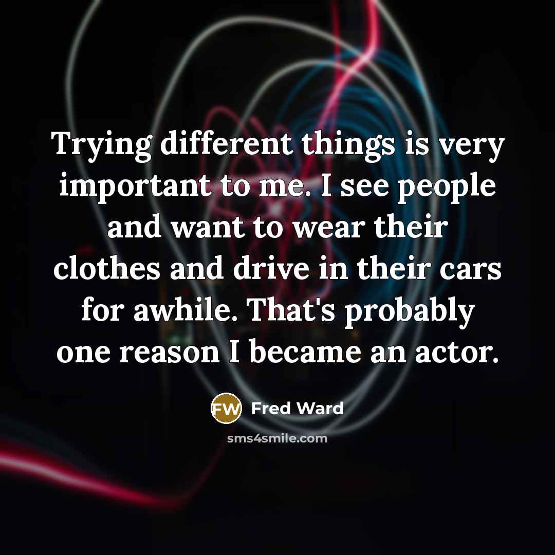 “Trying different things is very important to me. I see people and want to wear their clothes and drive in their cars for awhile. That's probably one reason I became an actor.” quote by Fred Ward