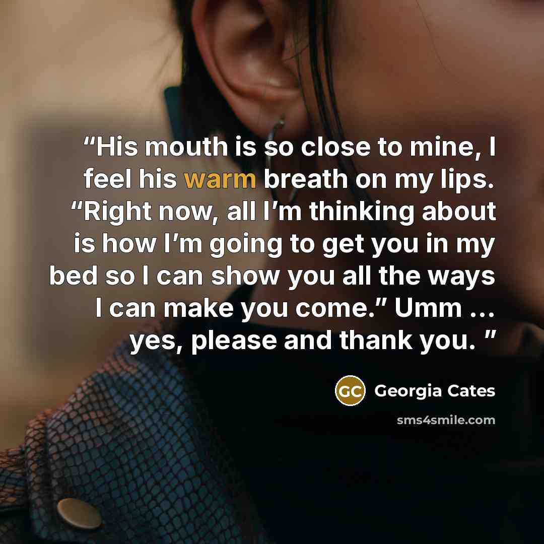 “His mouth is so close to mine, I feel his warm breath on my lips. “Right now, all I’m thinking about is how I’m going to get you in my bed so I can show you all the ways I can make you come.” Umm … yes, please and thank you.” quote by Georgia Cates