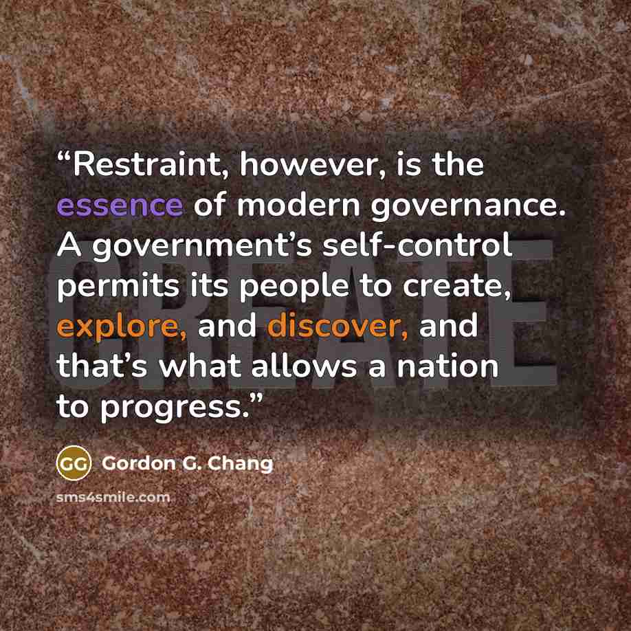 “Restraint, however, is the essence of modern governance. A government’s self-control permits its people to create, explore, and discover, and that’s what allows a nation to progress.” quote by Gordon G. Chang