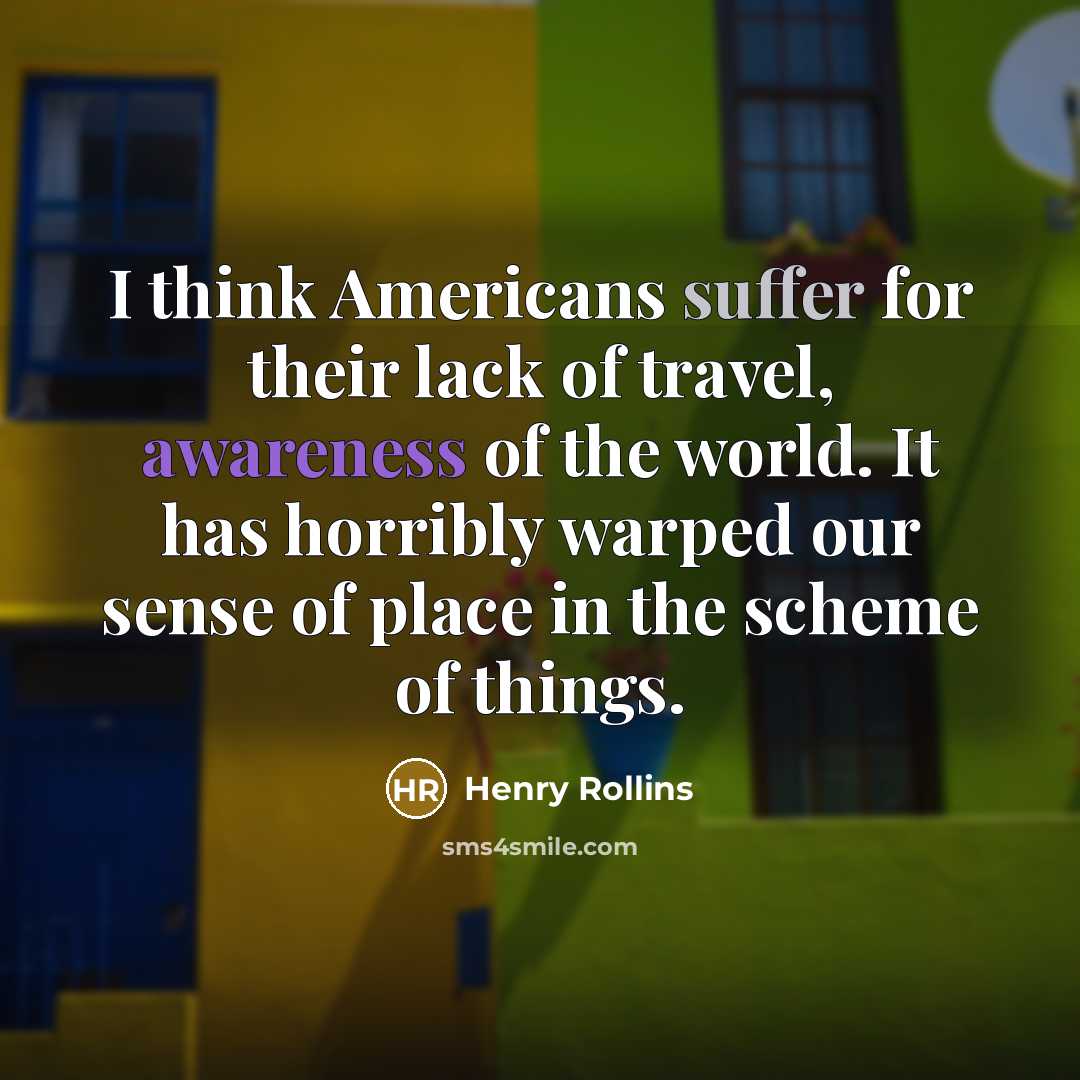“I think Americans suffer for their lack of travel, awareness of the world. It has horribly warped our sense of place in the scheme of things.” quote by Henry Rollins