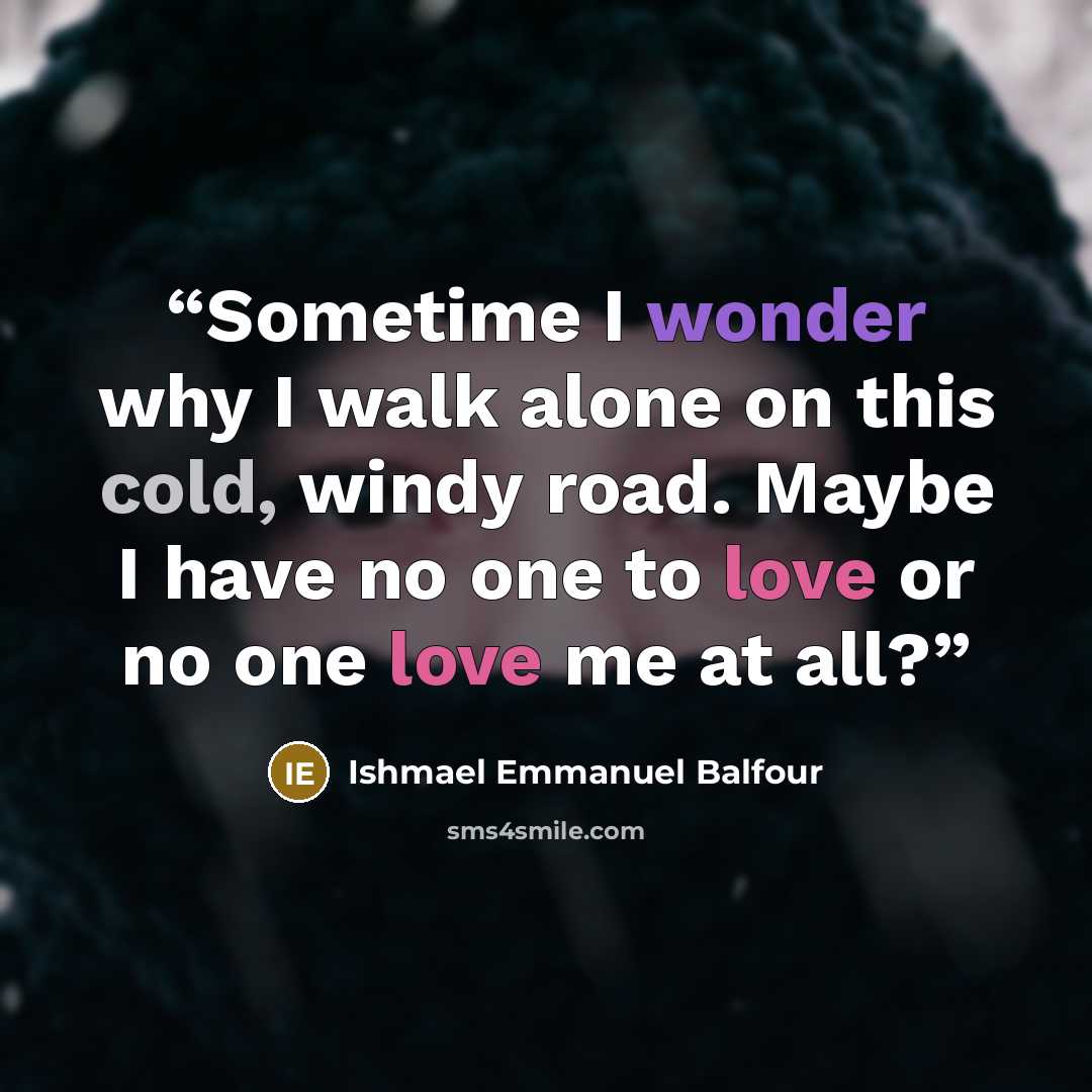 “Sometime I wonder why I walk alone on this cold, windy road. Maybe I have no one to love or no one love me at all?” quote by Ishmael Emmanuel Balfour