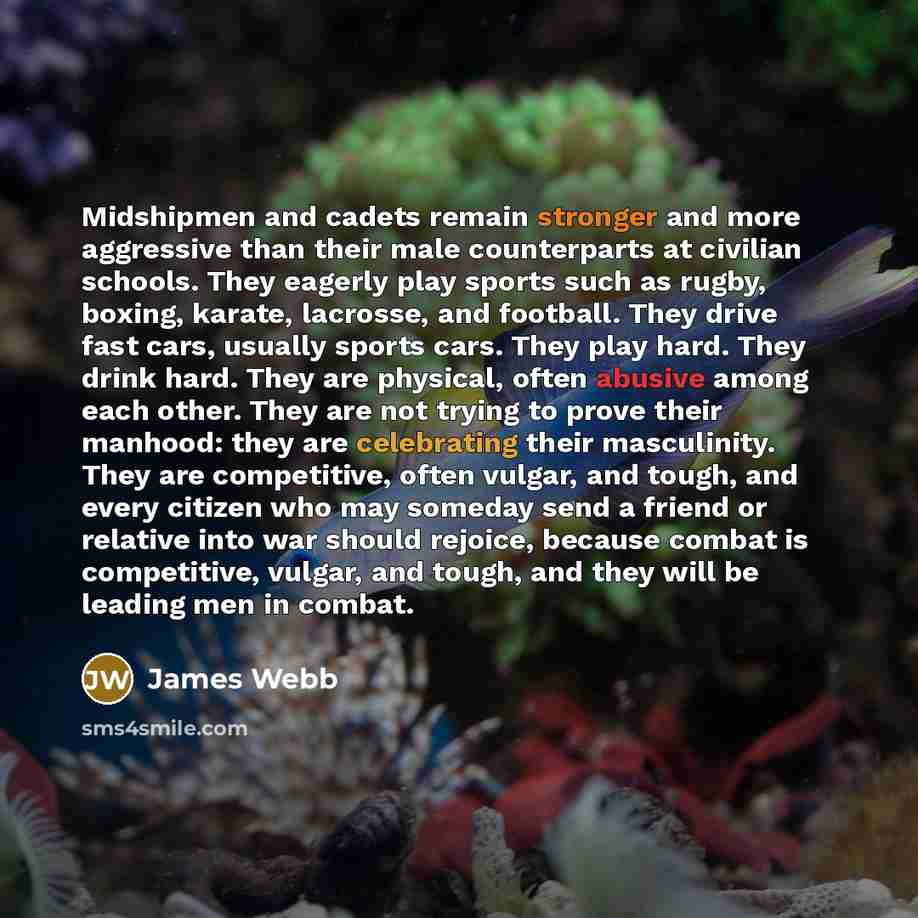 “Midshipmen and cadets remain stronger and more aggressive than their male counterparts at civilian schools. They eagerly play sports such as rugby, boxing, karate, lacrosse, and football. They drive fast cars, usually sports cars. They play hard. They drink hard. They are physical, often abusive…” quote by James Webb