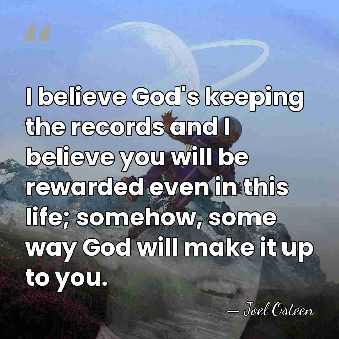 I believe God's keeping the records and I believe you will be&hellip; - Joel Osteen