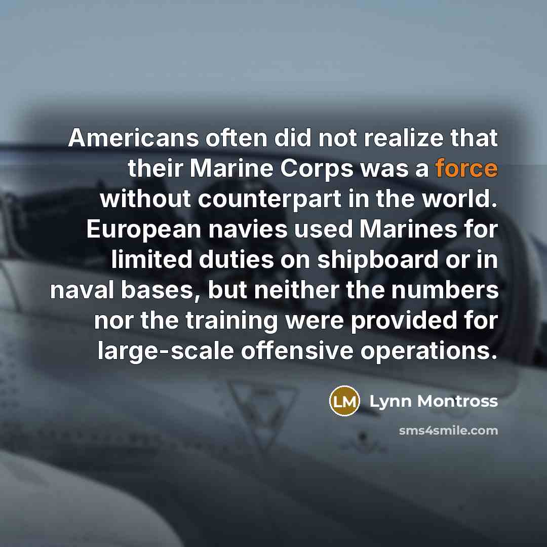 “Americans often did not realize that their Marine Corps was a force without counterpart in the world. European navies used Marines for limited duties on shipboard or in naval bases, but neither the numbers nor the training were provided for large-scale offensive operations.” quote by Lynn Montross