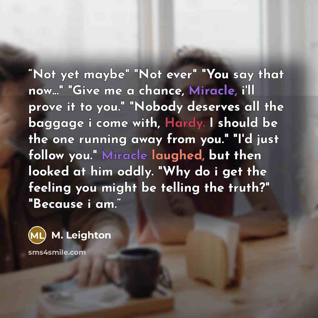 “Not yet maybe" "Not ever" "You say that now..." "Give me a chance, Miracle, i'll prove it to you." "Nobody deserves all the baggage i come with, Hardy. I should be the one running away from you." "I'd just follow you." Miracle laughed, but then looked at him oddly. "Why do i get the feeling you…” quote by M. Leighton