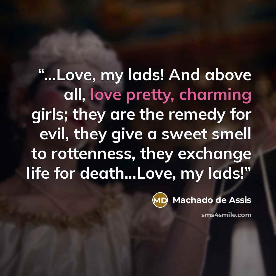“...Love, my lads! And above all, love pretty, charming girls; they are the remedy for evil, they give a sweet smell to rottenness, they exchange life for death...Love, my lads!” quote by Machado de Assis