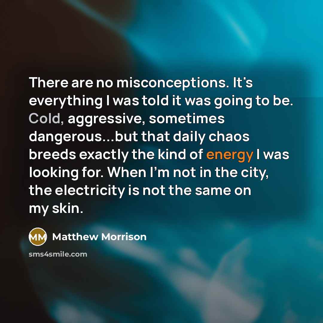 “There are no misconceptions. It's everything I was told it was going to be. Cold, aggressive, sometimes dangerous...but that daily chaos breeds exactly the kind of energy I was looking for. When I'm not in the city, the electricity is not the same on my skin.” quote by Matthew Morrison
