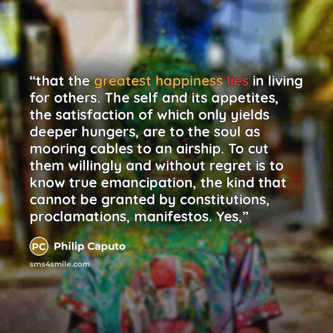 “that the greatest happiness lies in living for others. The self and its appetites, the satisfaction of which only yields deeper hungers, are to the soul as mooring cables to an airship. To cut them willingly and without regret is to know true emancipation, the kind that cannot be granted by…” quote by Philip Caputo