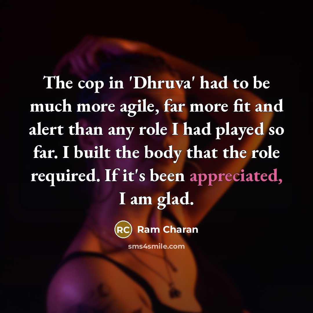 “The cop in 'Dhruva' had to be much more agile, far more fit and alert than any role I had played so far. I built the body that the role required. If it's been appreciated, I am glad.” quote by Ram Charan