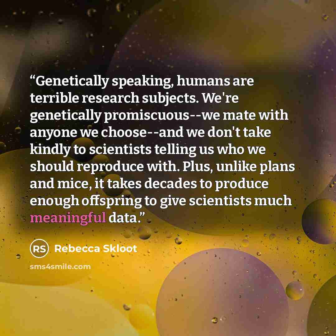 “Genetically speaking, humans are terrible research subjects. We're genetically promiscuous--we mate with anyone we choose--and we don't take kindly to scientists telling us who we should reproduce with. Plus, unlike plans and mice, it takes decades to produce enough offspring to give scientists…” quote by Rebecca Skloot