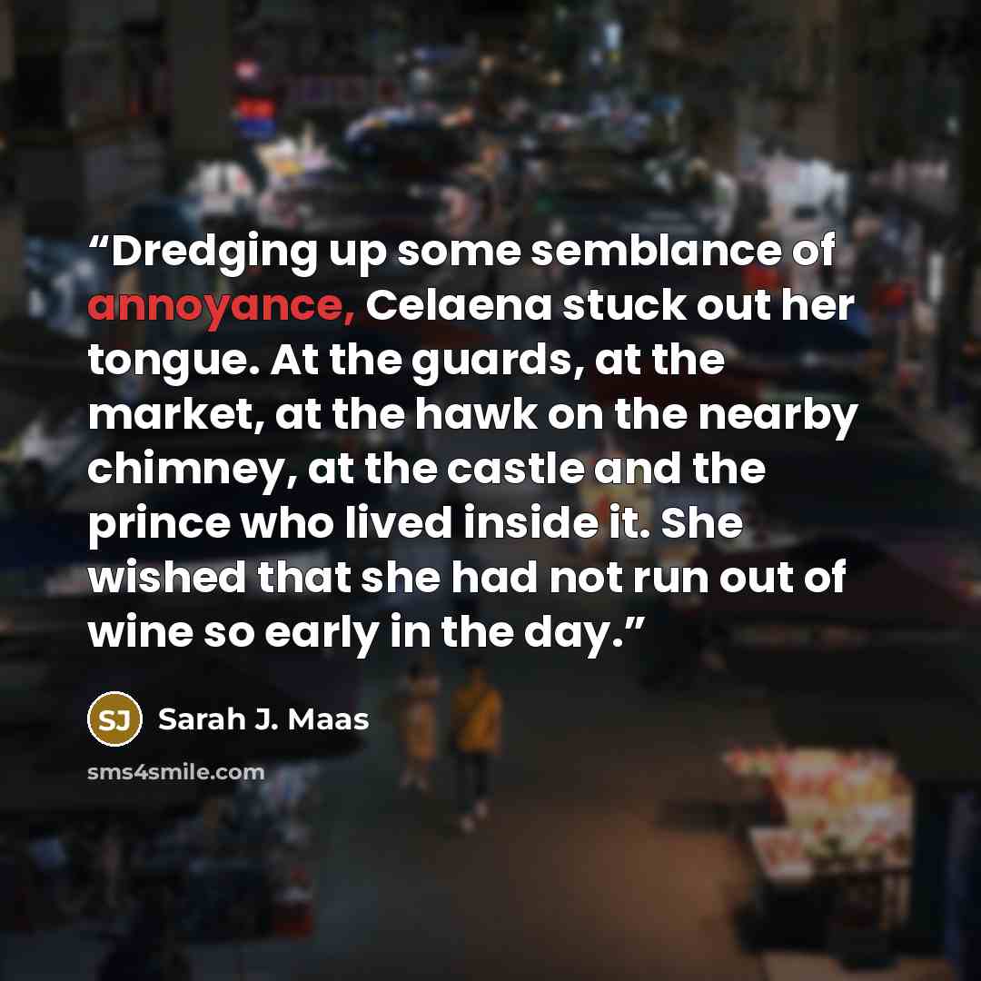 “Dredging up some semblance of annoyance, Celaena stuck out her tongue. At the guards, at the market, at the hawk on the nearby chimney, at the castle and the prince who lived inside it. She wished that she had not run out of wine so early in the day.” quote by Sarah J. Maas