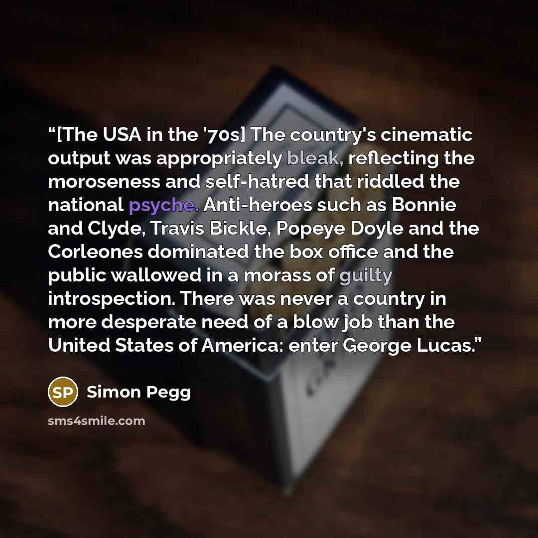 “[The USA in the '70s] The country's cinematic output was appropriately bleak, reflecting the moroseness and self-hatred that riddled the national psyche. Anti-heroes such as Bonnie and Clyde, Travis Bickle, Popeye Doyle and the Corleones dominated the box office and the public wallowed in a morass…” quote by Simon Pegg