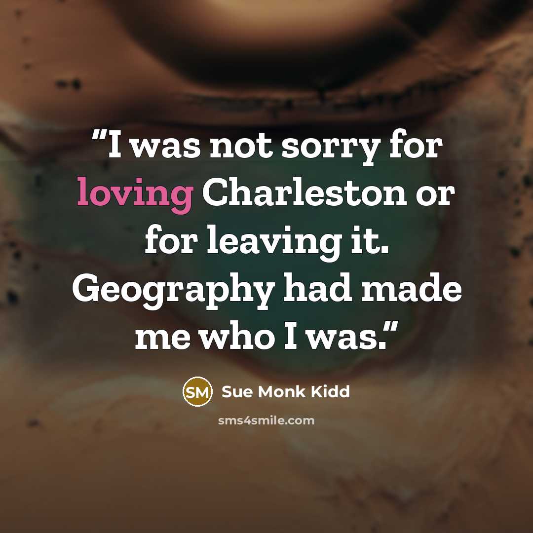“I was not sorry for loving Charleston or for leaving it. Geography had made me who I was.” quote by Sue Monk Kidd