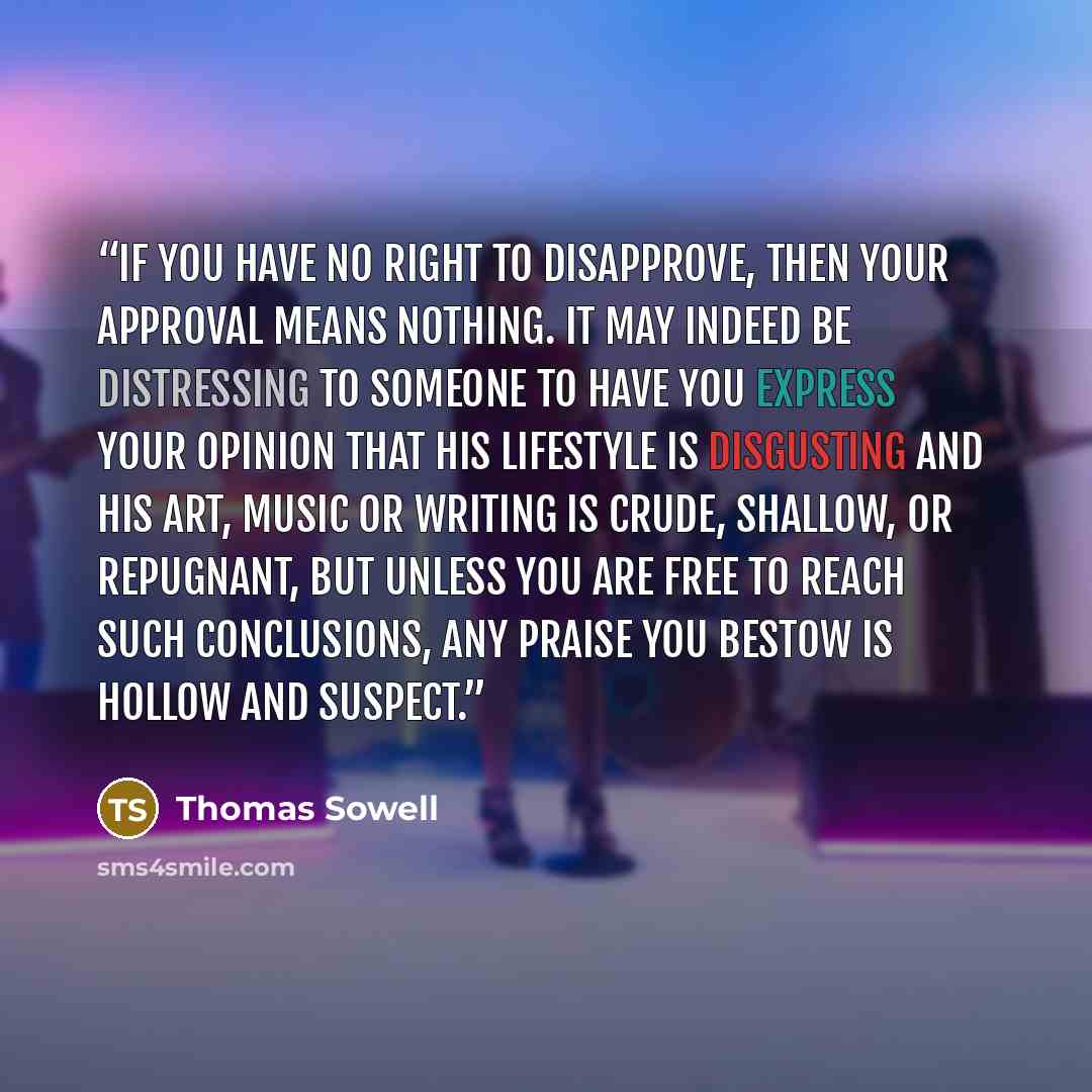 “If you have no right to disapprove, then your approval means nothing. It may indeed be distressing to someone to have you express your opinion that his lifestyle is disgusting and his art, music or writing is crude, shallow, or repugnant, but unless you are free to reach such conclusions, any…” quote by Thomas Sowell