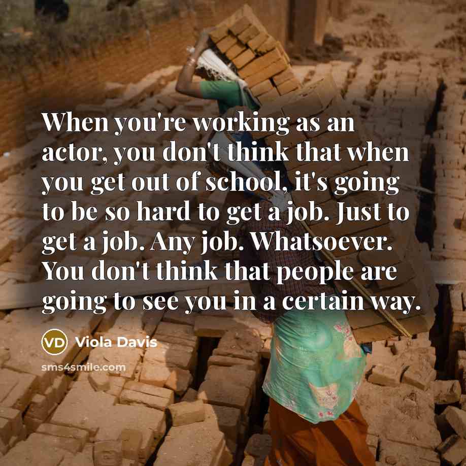 “When you're working as an actor, you don't think that when you get out of school, it's going to be so hard to get a job. Just to get a job. Any job. Whatsoever. You don't think that people are going to see you in a certain way.” quote by Viola Davis
